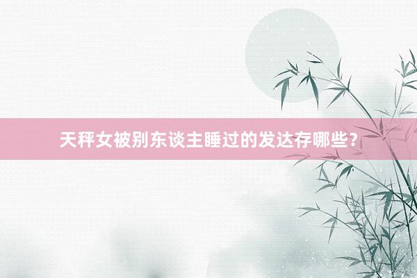 天秤女被别东谈主睡过的发达存哪些？